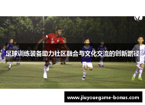 足球训练装备助力社区融合与文化交流的创新路径